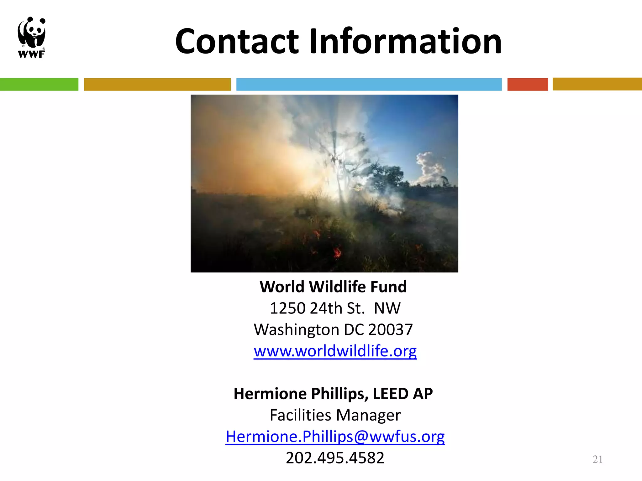 Contact Information




     World Wildlife Fund
      1250 24th St. NW
     Washington DC 20037
     www.worldwildlife.org

   Hermione Phillips, LEED AP
       Facilities Manager
  Hermione.Phillips@wwfus.org
         202.495.4582           21
 