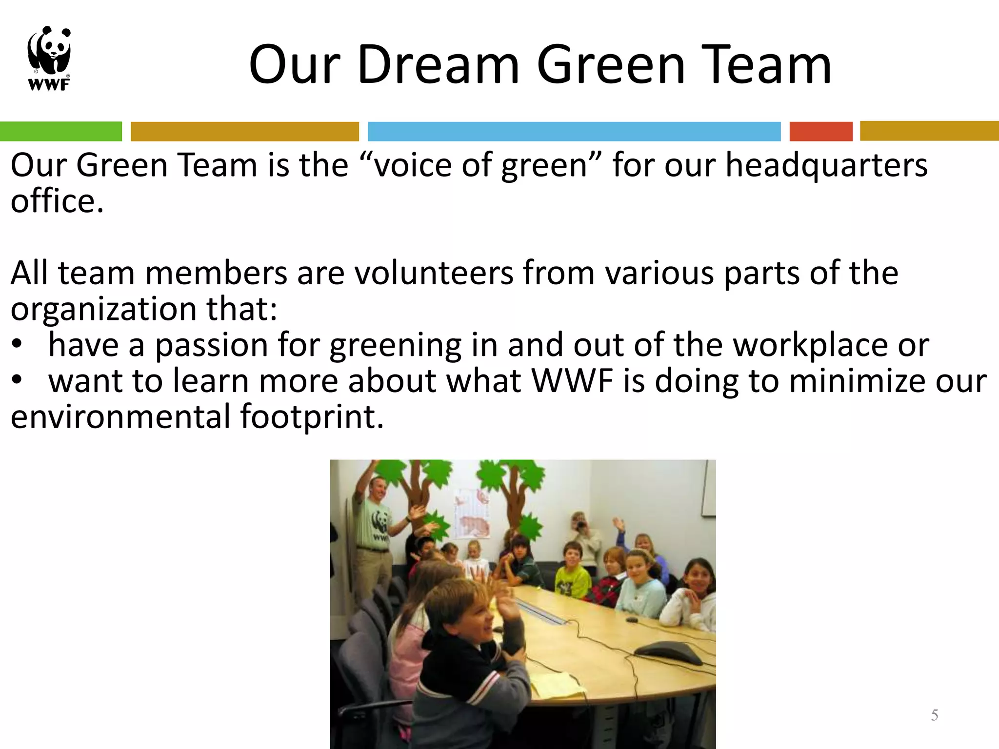 Our Dream Green Team
Our Green Team is the “voice of green” for our headquarters
office.
All team members are volunteers from various parts of the
organization that:
• have a passion for greening in and out of the workplace or
• want to learn more about what WWF is doing to minimize our
environmental footprint.




                                                              5
 