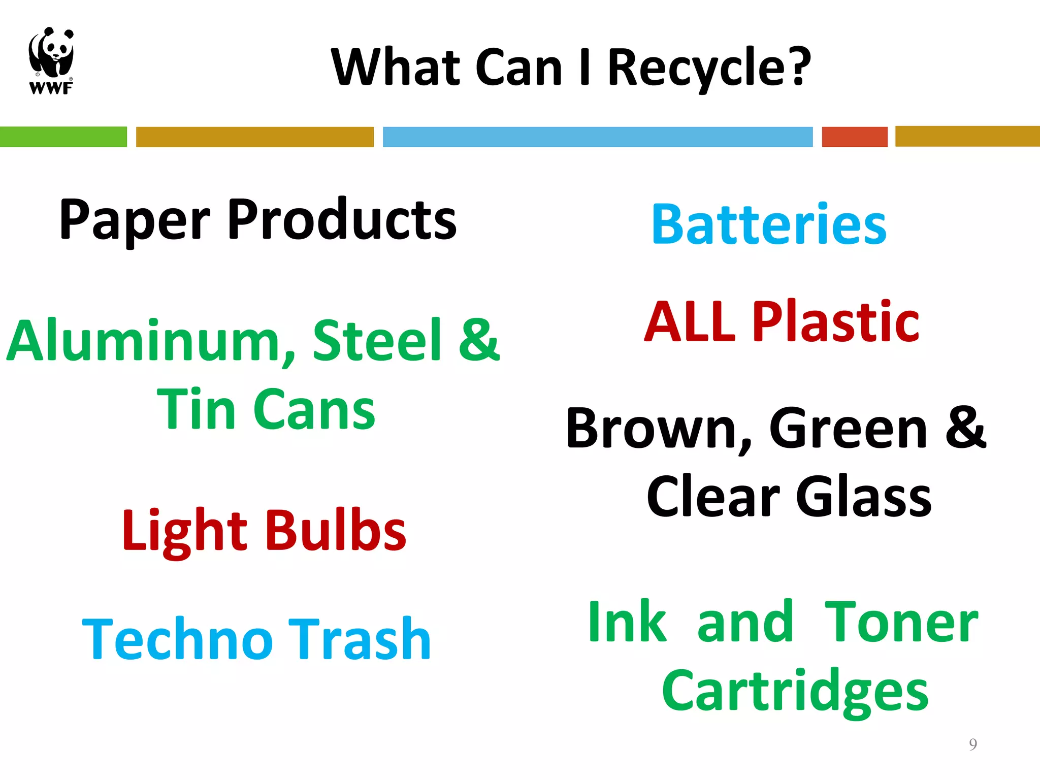 What Can I Recycle?

 Paper Products       Batteries
Aluminum, Steel &    ALL Plastic
      Tin Cans    Brown, Green &
                     Clear Glass
    Light Bulbs
   Techno Trash    Ink and Toner
                      Cartridges
                                  9
 