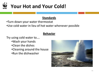 Your Hot and Your Cold!
                            Standards
•Turn down your water thermostat
•Use cold water in lieu of hot water whenever possible

                           Behavior
Try using cold water to….
    •Wash your hands
    •Clean the dishes
    •Cleaning around the house
    •Run the dishwasher




                                                         16
 