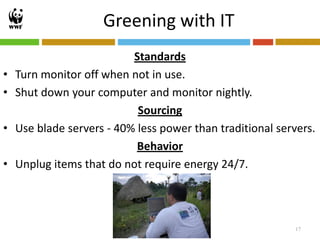 Greening with IT
                           Standards
•   Turn monitor off when not in use.
•   Shut down your computer and monitor nightly.
                            Sourcing
•   Use blade servers - 40% less power than traditional servers.
                            Behavior
•   Unplug items that do not require energy 24/7.




                                                            17
 