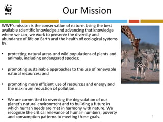 Our Mission
WWF's mission is the conservation of nature. Using the best
available scientific knowledge and advancing that knowledge
where we can, we work to preserve the diversity and
abundance of life on Earth and the health of ecological systems
by

• protecting natural areas and wild populations of plants and
  animals, including endangered species;

• promoting sustainable approaches to the use of renewable
  natural resources; and

• promoting more efficient use of resources and energy and
  the maximum reduction of pollution.

• We are committed to reversing the degradation of our
  planet's natural environment and to building a future in
  which human needs are met in harmony with nature. We
  recognize the critical relevance of human numbers, poverty
  and consumption patterns to meeting these goals.                2
 