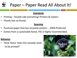 Paper – Paper Read All About It!
                                Standards
•   Printing – Double side everything! Printers & Copiers
•   Thanks but no thanks.
                                 Sourcing
•   Purchase paper that has recycled content…. 100% Preferred
•   Comes from a sustainable forest. FSC is highly recommended.

Behavior
• Think Twice- Does this reeeally need
   to be printed?


                                                                  20
 