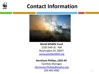 Contact Information




     World Wildlife Fund
      1250 24th St. NW
     Washington DC 20037
     www.worldwildlife.org

   Hermione Phillips, LEED AP
       Facilities Manager
  Hermione.Phillips@wwfus.org
         202.495.4582           21
 