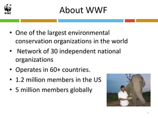 About WWF

• One of the largest environmental
  conservation organizations in the world
• Network of 30 independent national
  organizations
• Operates in 60+ countries.
• 1.2 million members in the US
• 5 million members globally


                                            3
 