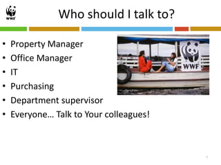 Who should I talk to?

•   Property Manager
•   Office Manager
•   IT
•   Purchasing
•   Department supervisor
•   Everyone… Talk to Your colleagues!



                                         7
 
