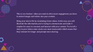 This is a no-brainer–when you want to drive more engagement, you have
to embed images and videos into your content.
Bring your text to life by translating it into videos. In this way, you will
illustrate the information you’re trying to communicate and make it
simpler for users to resonate and interact with your content. Try to tell a
story in your videos since stories are more memorable which means that
they relevant for longer and prompt more sharing.
 
