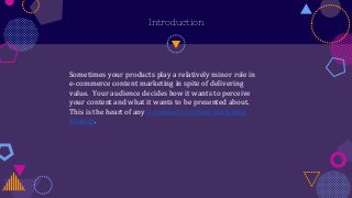 Introduction
Sometimes your products play a relatively minor role in
e-commerce content marketing in spite of delivering
value. Your audience decides how it wants to perceive
your content and what it wants to be presented about.
This is the heart of any e-commerce content marketing
strategy.
 