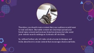 Therefore, you should create content that your audience would want
to read and share. Shareable content not only helps spread your
brand name around and increase brand awareness, but also assist
your website search rankings as it attracts off-site links.
So, without further ado, let’s take a look at some techniques and
tricks about how to create content that encourages shares and links.
 