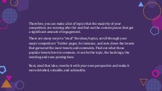 Therefore, you can make a list of topics that the majority of your
competitors are running after for and find out the content pieces that get
a significant amount of engagement.
There are many ways to “steal” the ideas/topics, scroll through your
major competitors’ Twitter pages, for instance, and note down the tweets
that garnered the most tweets and comments. Find out what those
popular tweets have in common,–it can be the topic, the hash tags, the
wording and even posting time.
Next, steal that idea, rewrite it with your own perspective and make it
more detailed, valuable, and actionable.
 