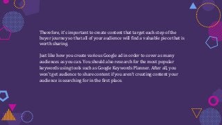Therefore, it’s important to create content that target each step of the
buyer journey so that all of your audience will find a valuable piece that is
worth sharing.
Just like how you create various Google ad in order to cover as many
audiences as you can. You should also research for the most popular
keywords using tools such as Google Keywords Planner. After all, you
won’t get audience to share content if you aren’t creating content your
audience is searching for in the first place.
 