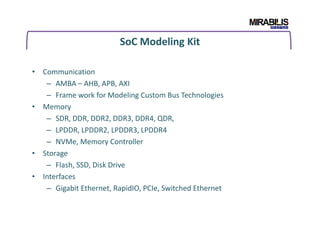 SoC Modeling Kit
• Communication
– AMBA – AHB, APB, AXI
– Frame work for Modeling Custom Bus Technologies
• Memory
– SDR, DDR, DDR2, DDR3, DDR4, QDR,
– LPDDR, LPDDR2, LPDDR3, LPDDR4
– NVMe, Memory Controller
• Storage
– Flash, SSD, Disk Drive
• Interfaces
– Gigabit Ethernet, RapidIO, PCIe, Switched Ethernet
 