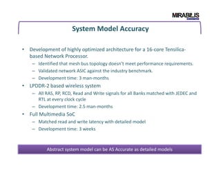 System Model Accuracy
• Development of highly optimized architecture for a 16-core Tensilica-
based Network Processor.
– Identified that mesh bus topology doesn’t meet performance requirements.
– Validated network ASIC against the industry benchmark.
– Development time: 3 man-months
• LPDDR-2 based wireless system• LPDDR-2 based wireless system
– All RAS, RP, RCD, Read and Write signals for all Banks matched with JEDEC and
RTL at every clock cycle
– Development time: 2.5 man-months
• Full Multimedia SoC
– Matched read and write latency with detailed model
– Development time: 3 weeks
Abstract system model can be AS Accurate as detailed models
 