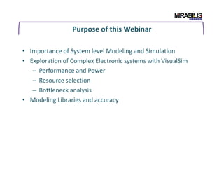 Purpose of this Webinar
• Importance of System level Modeling and Simulation
• Exploration of Complex Electronic systems with VisualSim
– Performance and Power
– Resource selection
– Bottleneck analysis– Bottleneck analysis
• Modeling Libraries and accuracy
 