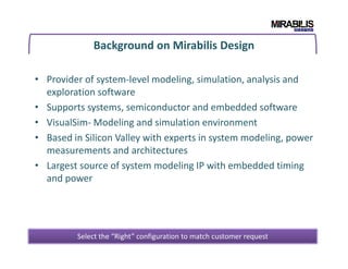Background on Mirabilis Design
• Provider of system-level modeling, simulation, analysis and
exploration software
• Supports systems, semiconductor and embedded software
• VisualSim- Modeling and simulation environment
• Based in Silicon Valley with experts in system modeling, power• Based in Silicon Valley with experts in system modeling, power
measurements and architectures
• Largest source of system modeling IP with embedded timing
and power
4
Select the “Right” configuration to match customer request
 