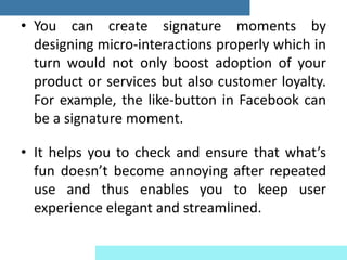 • You can create signature moments by
designing micro-interactions properly which in
turn would not only boost adoption of your
product or services but also customer loyalty.
For example, the like-button in Facebook can
be a signature moment.
• It helps you to check and ensure that what’s
fun doesn’t become annoying after repeated
use and thus enables you to keep user
experience elegant and streamlined.
 