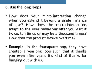 6. Use the long loops
• How does your micro-interaction change
when you extend it beyond a single instance
of use? How does the micro-interactions
adapt to the user behaviour after you visit it
twice, ten times or may be a thousand times?
How does the product evolve overtime?
• Example: In the foursquare app, they have
created a yearlong loop such that it thanks
you even after years. It’s kind of thanks for
hanging out with us.
 