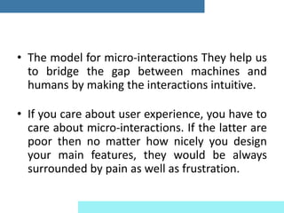 • The model for micro-interactions They help us
to bridge the gap between machines and
humans by making the interactions intuitive.
• If you care about user experience, you have to
care about micro-interactions. If the latter are
poor then no matter how nicely you design
your main features, they would be always
surrounded by pain as well as frustration.
 
