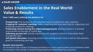 Sales Enablement in the Real World:
Value & Results
Over 1,000 users utilizing the platform for:
∙ Prospecting: First touchpoint with potential buyers to determine sales readiness
∙ Prepping for customer meetings: Sales is spending less time searching for, organizing and
preparing content for meetings
∙ Presenting content during live calls/meetings/events: Sharing content in a branded
environment via the web or mobile app
∙ Following up post-call: Quickly responding with targeted content to move deals faster
through the cycle
∙ Self guided education: Accessing content and training to learn how to sell our full solutions,
great for onboarding new reps
Results since launch:
An increase in the number of Showpad activities on current opportunities and closed/won deals
An increase in the number of assets being viewed and downloaded by customers
 