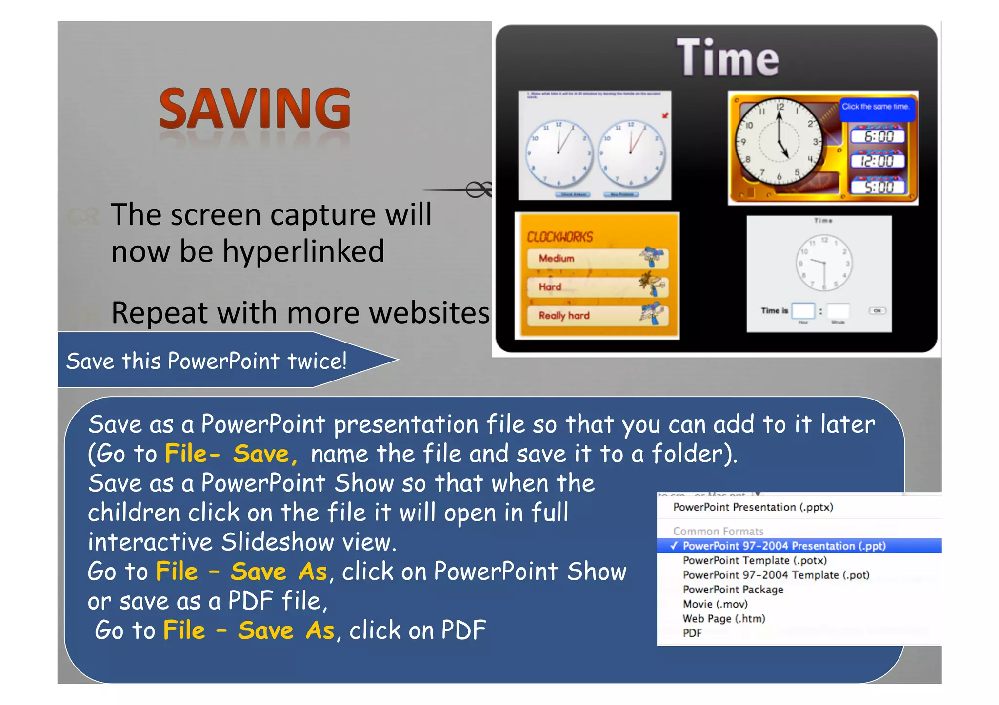   The screen capture will 
   now be hyperlinked 
  Repeat with more websites 
Savelinks 
     this PowerPoint twice!

 Save as a PowerPoint presentation file so that you can add to it later
 (Go to File- Save, name the file and save it to a folder).
 Save as a PowerPoint Show so that when the
 children click on the file it will open in full
 interactive Slideshow view.
 Go to File – Save As, click on PowerPoint Show
 or save as a PDF file,
  Go to File – Save As, click on PDF
 