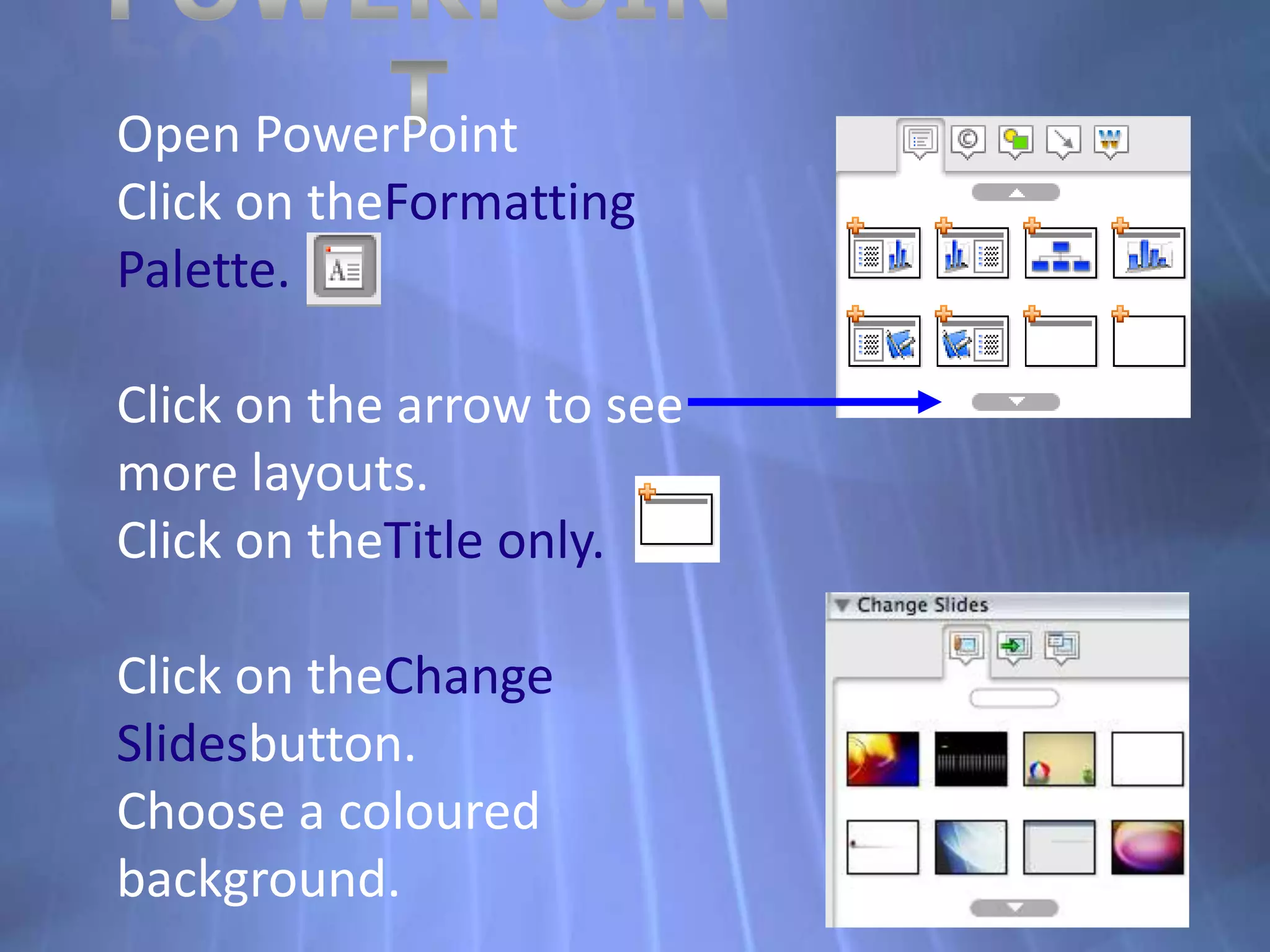 PowerPointOpen PowerPointClick on theFormatting Palette.Click on the arrow to see more layouts.Click on theTitle only.Click on theChange Slidesbutton.Choose a coloured background.