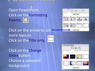 PowerPointOpen PowerPointClick on theFormatting Palette.Click on the arrow to see more layouts.Click on theTitle only.Click on theChange Slidesbutton.Choose a coloured background.