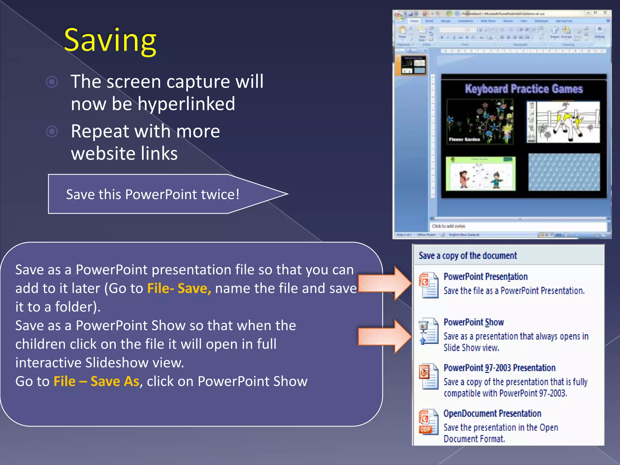 Saving The screen capture will now be hyperlinkedRepeat with more website linksSave this PowerPoint twice!Save as a PowerPoint presentation file so that you can add to it later (Go to File- Save, name the file and save it to a folder).Save as a PowerPoint Show so that when the children click on the file it will open in full interactive Slideshow view. Go to File – Save As, click on PowerPoint Show