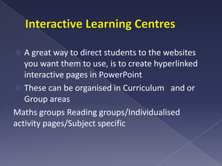 Interactive Learning CentresA great way to direct students to the websites you want them to use, is to create hyperlinked interactive pages in PowerPoint These can be organised in Curriculum   and or Group areasMaths groups Reading groups/Individualisedactivity pages/Subject specific