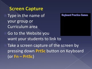 Screen CaptureType in the name of your group or Curriculum areaGo to the Website you want your students to link toTake a screen capture of the screen by pressing down PrtSc button on Keyboard (or Fn – PrtSc)