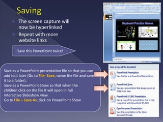 Saving The screen capture will now be hyperlinkedRepeat with more website linksSave this PowerPoint twice!Save as a PowerPoint presentation file so that you can add to it later (Go to File- Save, name the file and save it to a folder).Save as a PowerPoint Show so that when the children click on the file it will open in full interactive Slideshow view. Go to File – Save As, click on PowerPoint Show