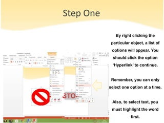 Step One
By right clicking the
particular object, a list of
options will appear. You
should click the option
‘Hyperlink’ to continue.
Remember, you can only
select one option at a time.
Also, to select text, you
must highlight the word
first.