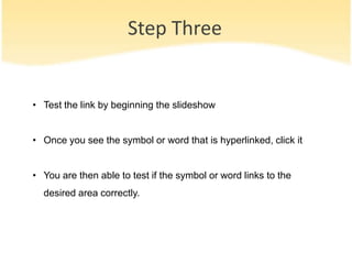Step Three
• Test the link by beginning the slideshow
• Once you see the symbol or word that is hyperlinked, click it
• You are then able to test if the symbol or word links to the
desired area correctly.