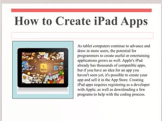 How to Create iPad Apps
          As tablet computers continue to advance and
          draw in more users, the potential for
          programmers to create useful or entertaining
          applications grows as well. Apple's iPad
          already has thousands of compatible apps,
          but if you have an idea for an app you
          haven't seen yet, it's possible to create your
          app and sell it in the App Store. Creating
          iPad apps requires registering as a developer
          with Apple, as well as downloading a few
          programs to help with the coding process.
 