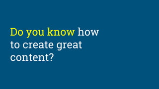 Do you know how
to create great
content?
 