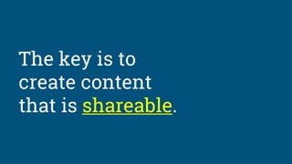 The key is to
create content
that is shareable.
 