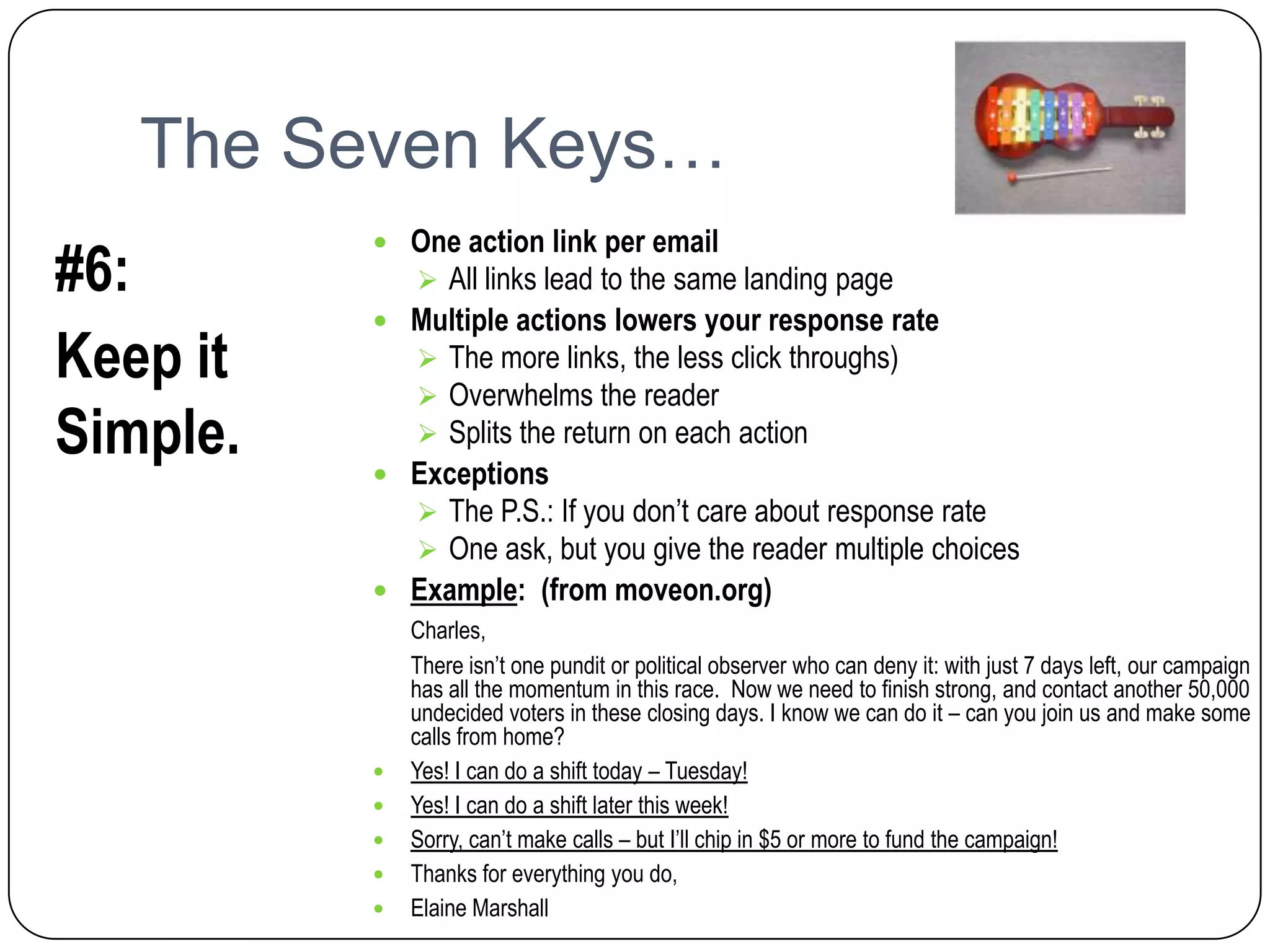 Urgent?The Seven Keys…#2: Effective subject lines open the “envelope”.Is your subject line…Vague or specific? Open rate vs. click rate Vague= teaser, higher open rate; Specific= more targeted, higher click through rateProvocative? Be creative, but don’t cry wolfConcise? Shorter is betterUrgent? If urgency is credible