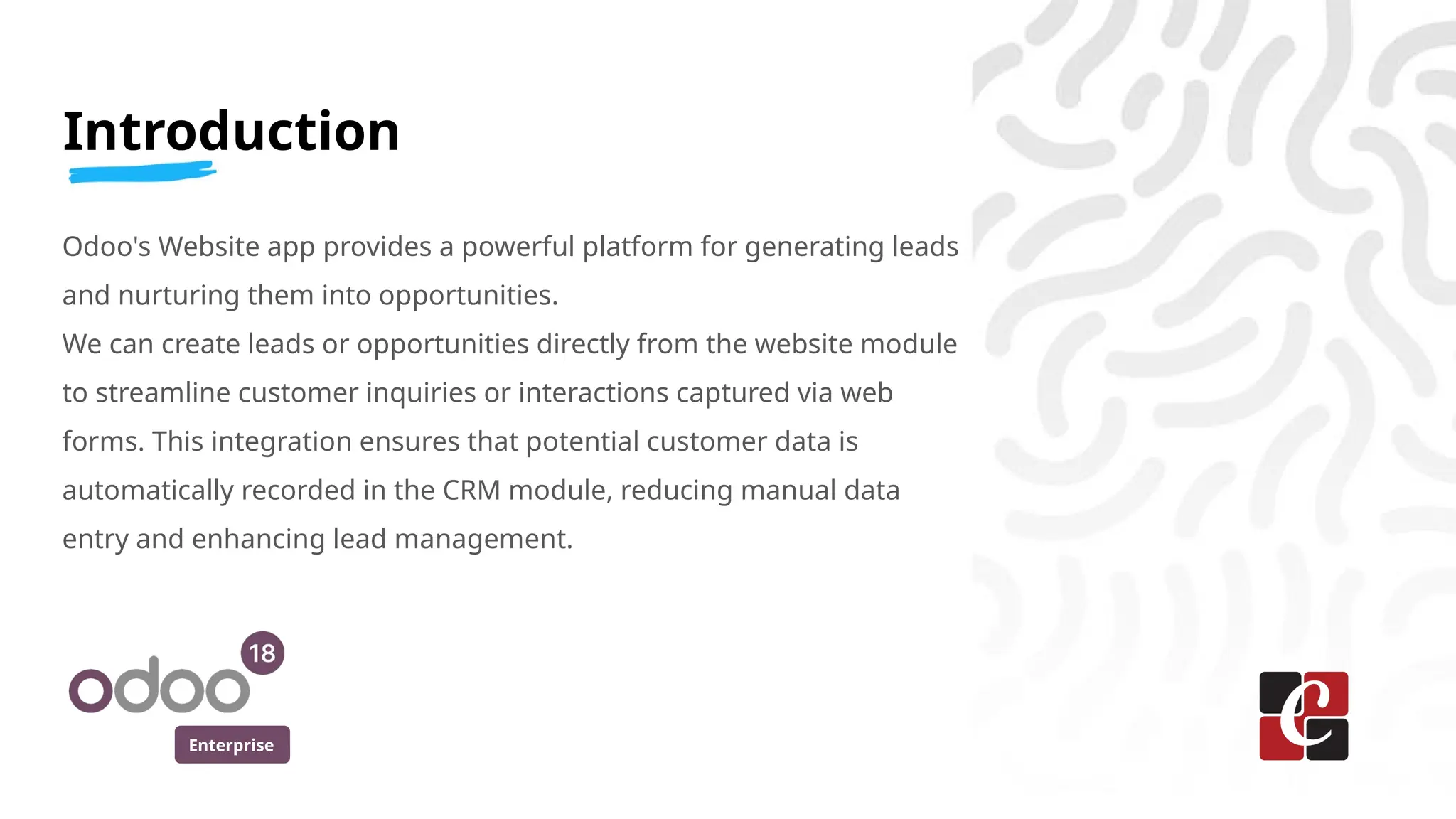 Enterprise
Introduction
Odoo's Website app provides a powerful platform for generating leads
and nurturing them into opportunities.
We can create leads or opportunities directly from the website module
to streamline customer inquiries or interactions captured via web
forms. This integration ensures that potential customer data is
automatically recorded in the CRM module, reducing manual data
entry and enhancing lead management.
 