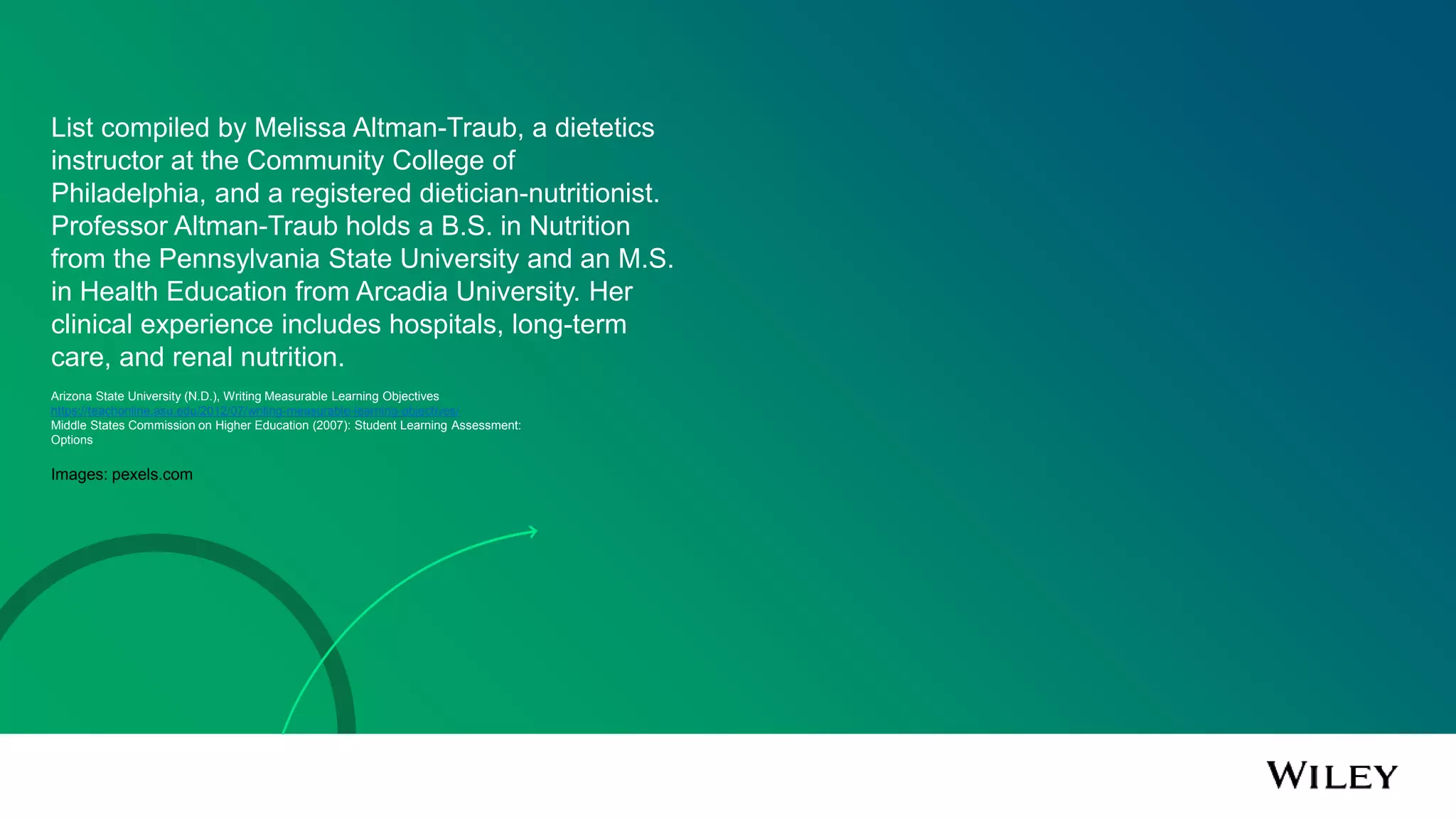 List compiled by Melissa Altman-Traub, a dietetics
instructor at the Community College of
Philadelphia, and a registered dietician-nutritionist.
Professor Altman-Traub holds a B.S. in Nutrition
from the Pennsylvania State University and an M.S.
in Health Education from Arcadia University. Her
clinical experience includes hospitals, long-term
care, and renal nutrition.
Arizona State University (N.D.), Writing Measurable Learning Objectives
https://teachonline.asu.edu/2012/07/writing-measurable-learning-objectives/
Middle States Commission on Higher Education (2007): Student Learning Assessment:
Options
Images: pexels.com
 