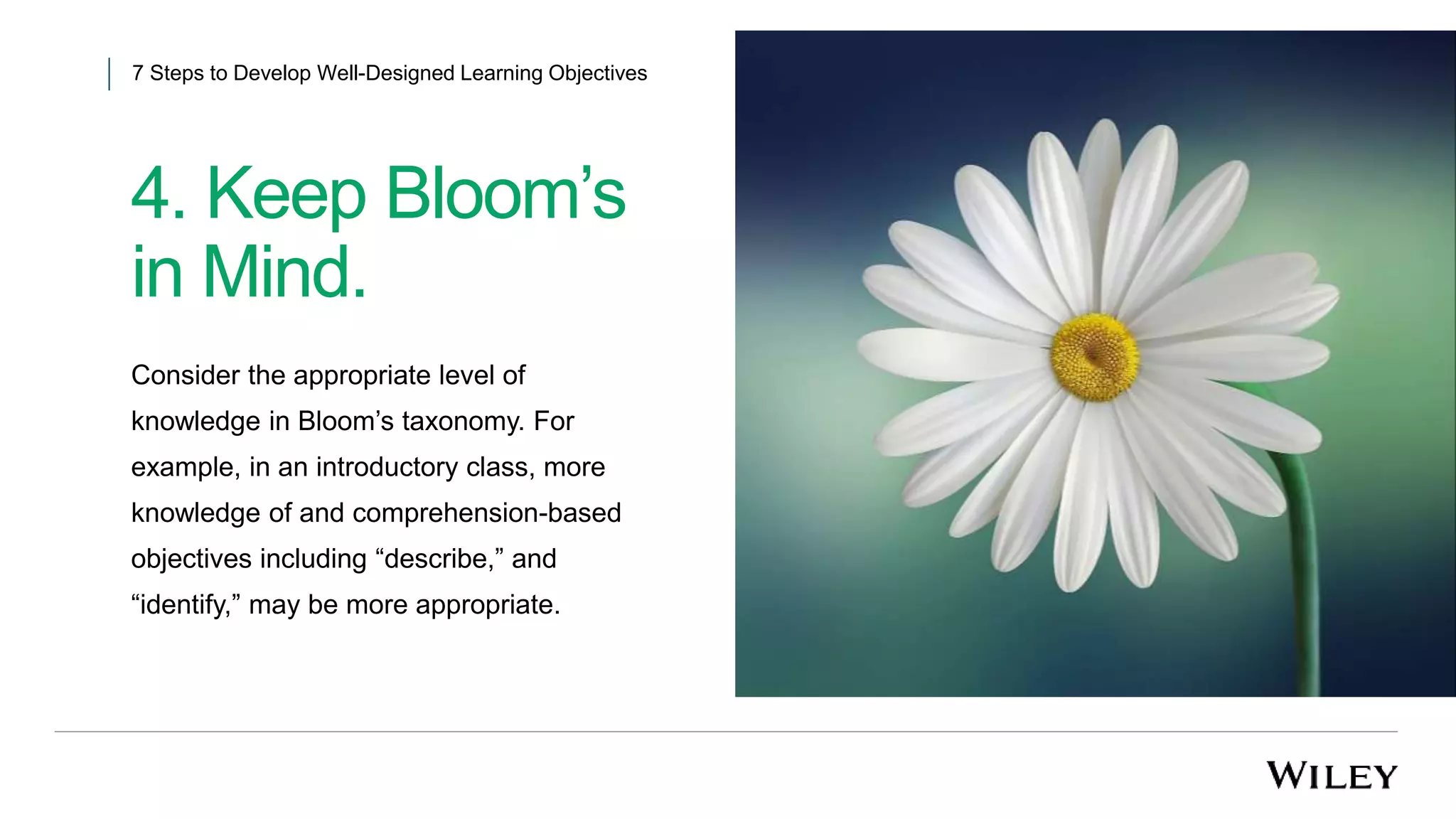 4. Keep Bloom’s
in Mind.
7 Steps to Develop Well-Designed Learning Objectives
Consider the appropriate level of
knowledge in Bloom’s taxonomy. For
example, in an introductory class, more
knowledge of and comprehension-based
objectives including “describe,” and
“identify,” may be more appropriate.
 