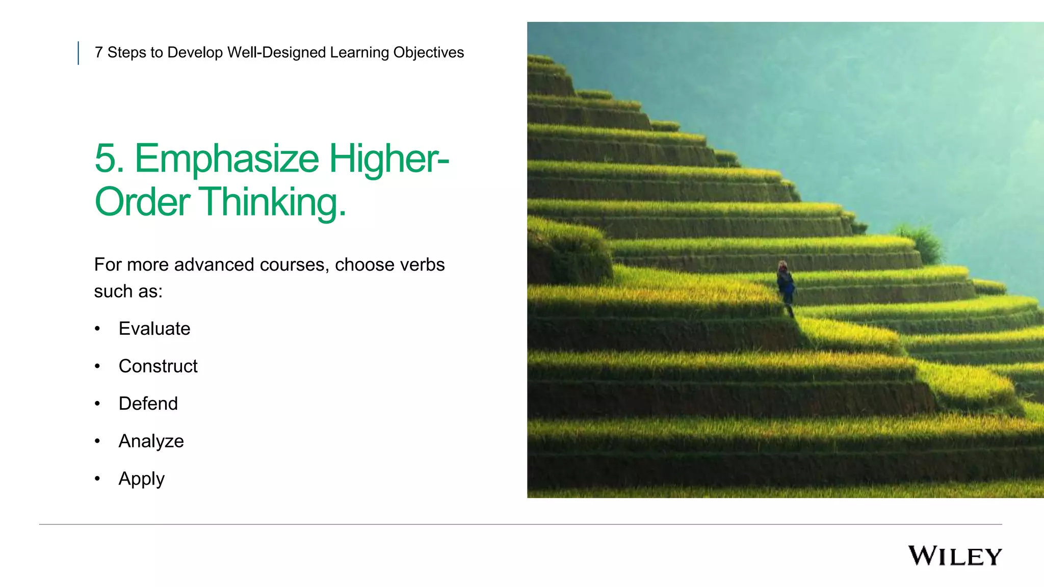 5. Emphasize Higher-
Order Thinking.
7 Steps to Develop Well-Designed Learning Objectives
For more advanced courses, choose verbs
such as:
• Evaluate
• Construct
• Defend
• Analyze
• Apply
 