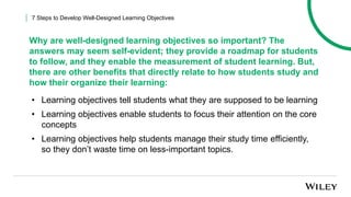 • Learning objectives tell students what they are supposed to be learning
• Learning objectives enable students to focus their attention on the core
concepts
• Learning objectives help students manage their study time efficiently,
so they don’t waste time on less-important topics.
7 Steps to Develop Well-Designed Learning Objectives
Why are well-designed learning objectives so important? The
answers may seem self-evident; they provide a roadmap for students
to follow, and they enable the measurement of student learning. But,
there are other benefits that directly relate to how students study and
how their organize their learning:
 