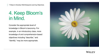 4. Keep Bloom’s
in Mind.
7 Steps to Develop Well-Designed Learning Objectives
Consider the appropriate level of
knowledge in Bloom’s taxonomy. For
example, in an introductory class, more
knowledge of and comprehension-based
objectives including “describe,” and
“identify,” may be more appropriate.
 