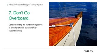 7. Don’t Go
Overboard.
7 Steps to Develop Well-Designed Learning Objectives
Consider limiting the number of objectives
to allow for efficient assessment of
student learning.
 