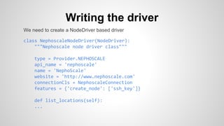 Writing the driver
We need to create a NodeDriver based driver
class NephoscaleNodeDriver(NodeDriver):
"""Nephoscale node driver class"""
type = Provider.NEPHOSCALE
api_name = 'nephoscale'
name = 'NephoScale'
website = 'http://www.nephoscale.com'
connectionCls = NephoscaleConnection
features = {'create_node': ['ssh_key']}
def list_locations(self):
...
 