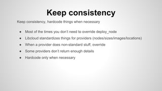 Keep consistency
Keep consistency, hardcode things when necessary
● Most of the times you don’t need to override deploy_node
● Libcloud standardizes things for providers (nodes/sizes/images/locations)
● When a provider does non-standard stuff, override
● Some providers don’t return enough details
● Hardcode only when necessary
 