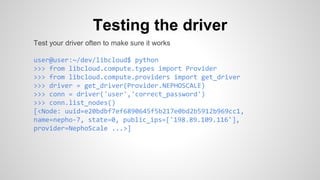 Testing the driver
Test your driver often to make sure it works
user@user:~/dev/libcloud$ python
>>> from libcloud.compute.types import Provider
>>> from libcloud.compute.providers import get_driver
>>> driver = get_driver(Provider.NEPHOSCALE)
>>> conn = driver('user','correct_password')
>>> conn.list_nodes()
[<Node: uuid=e20bdbf7ef6890645f5b217e0bd2b5912b969cc1,
name=nepho-7, state=0, public_ips=['198.89.109.116'],
provider=NephoScale ...>]
 