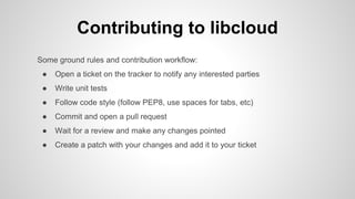 Contributing to libcloud
Some ground rules and contribution workflow:
● Open a ticket on the tracker to notify any interested parties
● Write unit tests
● Follow code style (follow PEP8, use spaces for tabs, etc)
● Commit and open a pull request
● Wait for a review and make any changes pointed
● Create a patch with your changes and add it to your ticket
 
