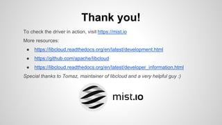 Thank you!
To check the driver in action, visit https://mist.io
More resources:
● https://libcloud.readthedocs.org/en/latest/development.html
● https://github.com/apache/libcloud
● https://libcloud.readthedocs.org/en/latest/developer_information.html
Special thanks to Tomaz, maintainer of libcloud and a very helpful guy :)
 