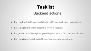Tasklist
Backend actions
● list_nodes: list all nodes, including ip addresses, node state, metadata, etc
● list_images: list all the images the provider supports
● list_sizes: list different plans, providing data such as CPU, ram and disk size
● list_locations: List all available provider zones when applicable
 