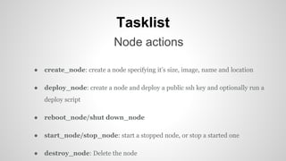 Tasklist
Node actions
● create_node: create a node specifying it’s size, image, name and location
● deploy_node: create a node and deploy a public ssh key and optionally run a
deploy script
● reboot_node/shut down_node
● start_node/stop_node: start a stopped node, or stop a started one
● destroy_node: Delete the node
 